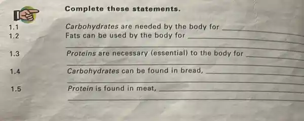 1.1
1.2
1.3
1.4
1.5
Complete these statements.
Carbohydrates are needed by the body for
__
Fats can be used by the body for __
__
Proteins are necessary (essential)to the body for
__
__
Carbohydrates can be found in bread, __
__
__
__