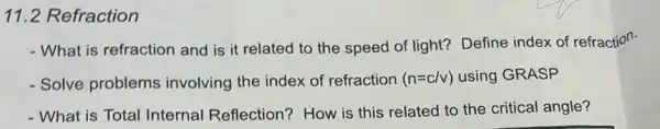 11.2 Refraction
- What is refraction and is it related to the speed of light?Define index of refraction.
- Solve problems involving the index of refraction (n=c/v) using GRASP
- What is Total Internal Reflection? How is this related to the critical angle?