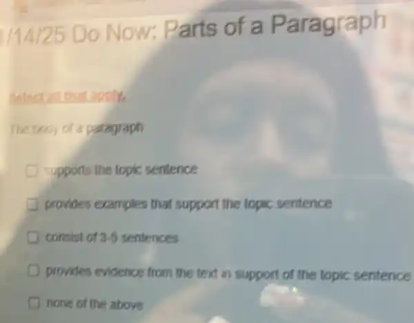 1/14/25 Do Now:Parts of a Paragraph
tapply.
The body of a paragraph
supports the topic sentence
provides examples that support the topic sentence
consist of sist of 2-5 sentences 3-5
D provides evidence from the text in support of the topic sentence
none of the above