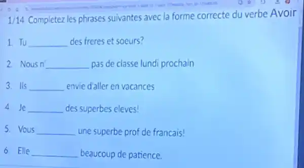 1/14
Completez les phrases suivantes avec la forme correcte du verbe Avoir
1. Tu __ des freres et soeurs?
2. Nous n' __ pas de classe lund prochain
3. Ils __ envie d'aller en vacances
4. Je __ des superbes eleves!
5. Vous __ une superbe prof de francais!
6. Elle __ beaucoup de patience.