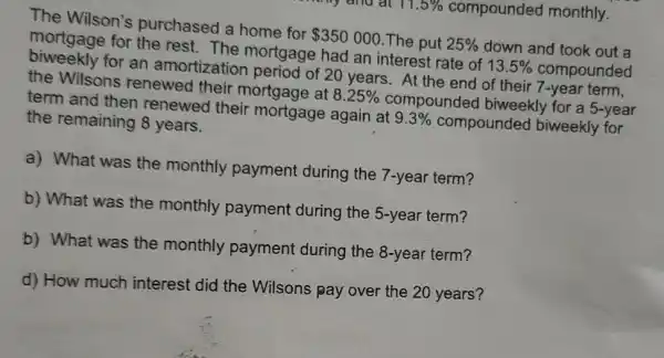 11.5%  compounded monthly.
The Wilson's purchased a home for 350000 The put 25%  down and took out a
mortgage for the rest. The mortgage had an interest rate ate of 13.5% compounded of 13.5% 
biweekly for an amortization period of 20 years . At the end of their 7-year term,
the Wilsons renewed their mortgage at 8.25%  compounded biweekly for a 5-year
term and then renewed their mortgage again at 9.3%  compounded biweekly for
the remaining 8 years.
a) What was the monthly payment during the 7-year term?
b) What was the monthly payment during the 5-year term?
b) What was the monthly payment during the 8-year term?
d) How much interest did the Wilsons pay over the 20 years?