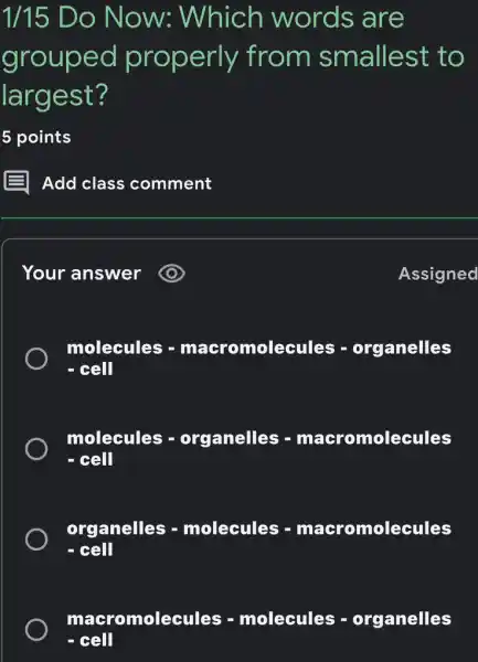 1/15 Do Now:Which words are
grouped properly from smallest to
largest?
5 points
Your answer
molecules - maeromolecules - organelles - eell
molecules - organelles - macromolecules - - cell
organelles - molecules - macromolecules - eell
macromolecules - molecules -organelles
- cell
Assigned