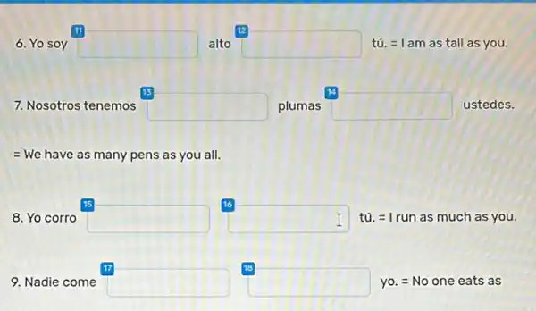 11
6. Yo soy square  alto square  tú. =1 am as tall as you.
15	14
7. Nosotros tenemos square  plumas square  ustedes.
= We have as many pens as you all.
15
8. Yo corro square 
16
square  tú. =1 run as much as you. I
17	18
9. Nadie come square  square  yo. = No one eats as