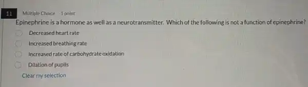 11
Multiple Choice 1 point
Epinephrine is a hormone as well as a neurotransmitter. Which of the following is not a function of epinephrine?
Decreased heart rate
Increased breathing rate
Increased rate of carbohydrate oxidation
Dilation of pupils
Clear my selection