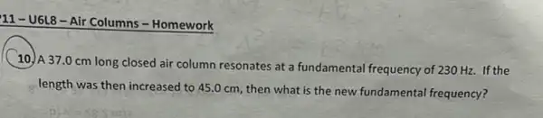 11-U6L8-Air Columns - Homework
10. A 37.0 cm long closed air column resonates at a fundamental frequency of 230 Hz. If the
length was then increased to 45.0 cm then what is the new fundamental frequency?