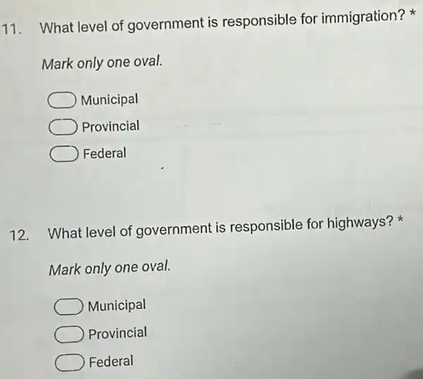 11.
What level of government is responsible for immigration?
Mark only one oval.
Municipal
Provincial
Federal
12. What level of government is responsible for highways?
Mark only one oval.
Municipal
Provincial
Federal