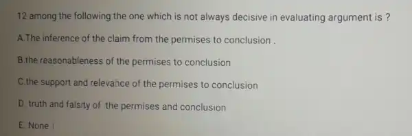 12 among the following the one which is not always decisive in evaluating argument is ?
A.The inference of the claim from the permises to conclusion
B.the reasonableness of the permises to conclusion
C.the support and relevance of the permises to conclusion
D. truth and falsity of the permises and conclusion
E. None