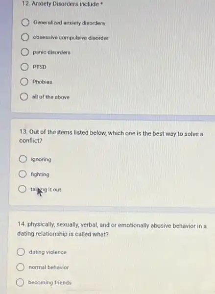 12. Anxiety Disorders include
Generalized anxiety dinorders
obsessive compulaive disorder
panic disordern
PTSD
Phobias
all of the above
13. Out of the items listed below, which one is the best way to solve a
conflict?
ignoring
fighting
talling it out
14. physically, sexually, verbal and or emotionally abusive behavior in a
dating relationship is called what?
dating violence
normal behavior
becoming friends