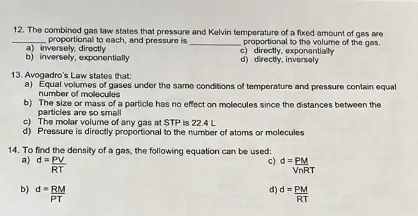 12. The combined gas law states that pressure and Kelvin temperature of a fixed amount of gas are
__ proportional to each, and pressure is __ proportional to the volume of the gas.
a) inversely, directly
c) directly,exponentially
b) inversely, exponentially
d) directly inversely
13. Avogadro's Law states that:
a) Equal volumes of gases under the same conditions of temperature and pressure contain equal
number of molecules
b) The size or mass of a particle has no effect on molecules since the distances between the
particles are so small
c) The molar volume of any gas at STP is 22.4 L
d) Pressure is directly proportional to the number of atoms or molecules
14. To find the density of a gas the following equation can be used:
a)
d=(PV)/(RT)
C)
d=(PM)/(VnRT)
b)
d=(RM)/(PT)
d)
d=(PM)/(RT)