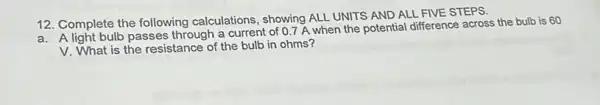 12. Complete the following calculations, showing ALL UNITS AND ALL FIVE STEPS.
a. A light bulb passes through a current of 0.7 A when the potential difference across the bulb is 60
V. What is the resistance of the bulb in ohms?