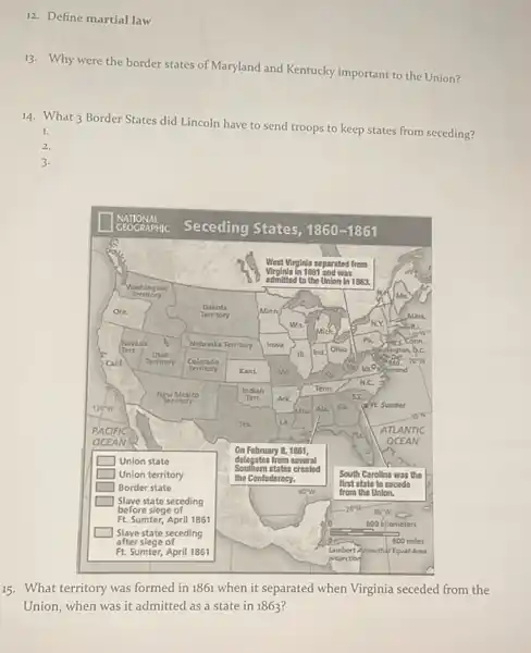 12. Define martial law
13. Why were the border states of Maryland and Kentucky important to the Union?
14. What 3 Border States did Lincoln have to send troops to keep states from seceding?
1.
2.
3.
15. What territory was formed in 1861 when it separated when Virginia seceded from the Union, when was it admitted as a state in 1863 ?