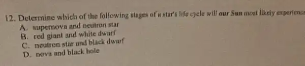 12. Determine which of the following stuges of is sturts life cycle will our Sun most likely ex pericno
A. supernovs and neutron star
B. red giant and white dwarf
C. neutron star and black dwarf
D. nova and black hole