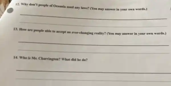 12. Why don't people of Oceania need any laws? (You may answer in your own words.)
__
13. How are people able to accept an ever-changing reality? (You may answer in your own words.)
__
14. Who is Mr. Charrington? What did he do?
__