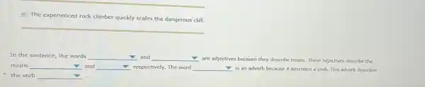 12. The experienced rock climber quickly scales the dangerous cliff.
__
In the sentence, the words square  and square 
are adjectives because they describe nouns. These adjectives describe the
nouns square  and square  respectively. The word square  is an adverb because it describes a verb.This adverb describes
v
the verb square