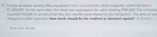 12. Foodie accepted several office equipment from a stockholder which originally costed the donor
P1,200,000 On the same date the items had aggregated fair value totaling P985,000 The company
incurred P30,000 for professional fees and transfer taxes related to the transaction. The amount wa
charged to other expenses. How much should be the credited as donated capital? (2 Points)
Enter your answer