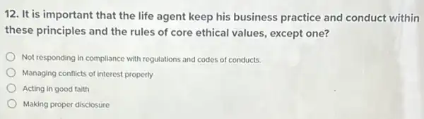 12. It is important that the life agent keep his business practice and conduct within
these principles and the rules of core ethical values, except one?
Not responding in compliance with regulations and codes of conducts.
Managing conflicts of interest properly
Acting in good faith
Making proper disclosure