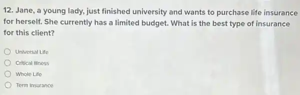 12. Jane, a young lady, just finished university and wants to purchase life insurance
for herself. She currently has a limited budget. What is the best type of insurance
for this client?
Universal Life
Critical IIIness
Whole Life
Term Insurance