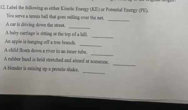 12. Label the following as either Kinetic Energy (KE) or Potential Energy (PE)
You serve a tennis ball that goes sailing over the net.
__
A car is driving down the street. __
A baby carriage is sitting at the top of a hill. __
An apple is hanging off a tree branch. __
A child floats down a river in an inner tube.
__
A rubber band is held stretched and aimed at someone.
__
A blender is mixing up a protein shake.
__