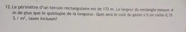 12. Le périmètre d'un terrain rectangulaire est de 172 m. La largeur du rectangle mesure 4
m de plus que le quintuple de la longueur. Quel sera le coút du gazon s'il en coúte 015
 /m^2 taxes incluses?