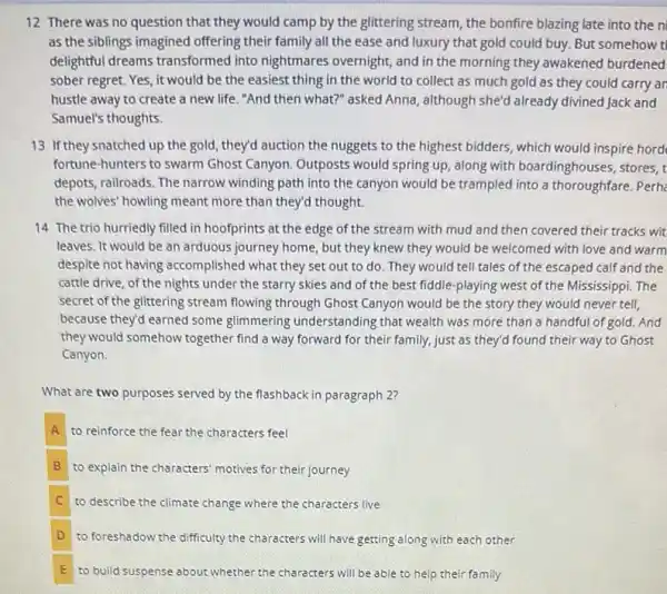 12 There was no question that they would camp by the glittering stream, the bonfire blazing late into the ni
as the siblings imagined offering their family all the ease and luxury that gold could buy.But somehow t
delightful dreams transformed into nightmares overnight, and in the morning they awakened burdened
sober regret. Yes, it would be the easiest thing in the world to collect as much gold as they could carry an
hustle away to create a new life. "And then what?" asked Anna,although she'd already divined Jack and
Samuel's thoughts.
13 If they snatched up the gold, they'd auction the nuggets to the highest bidders, which would inspire hord
fortune-hunters to swarm Ghost Canyon. Outposts would spring up, along with boardinghouses, stores, t
depots, railroads. The narrow winding path into the canyon would be trampled into a thoroughfare. Perha
the wolves' howling meant more than they'd thought.
14 The trio hurriedly filled in hoofprints at the edge of the stream with mud and then covered their tracks wit
leaves. It would be an arduous journey home.but they knew they would be welcomed with love and warm
despite not having accomplished what they set out to do. They would tell tales of the escaped calf and the
cattle drive, of the nights under the starry skies and of the best fiddle-playing west of the Mississippi. The
secret of the glittering stream flowing through Ghost Canyon would be the story they would never tell,
because they'd earned some glimmering understanding that wealth was more than a handful of gold.And
they would somehow together find a way forward for their family, just as they'd found their way to Ghost
Canyon.
What are two purposes served by the flashback in paragraph 2?
A to reinforce the fear the characters feel
B to explain the characters' motives for their journey
C to describe the climate change where the characters live
D to foreshadow the difficulty the characters will have getting along with each other
E to build suspense about whether the characters will be able to help their family