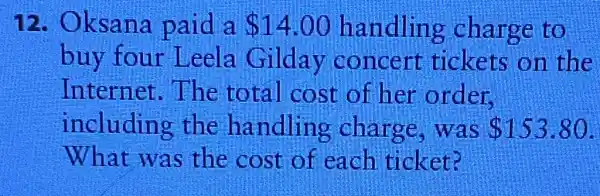 12 . Oksana paid a 14.00 handling charge to
buy four Leela Gilday concert tickets on the
Internet.The total cost of her order.
including the handling charge .was 153.80
What was the cost of each ticket?