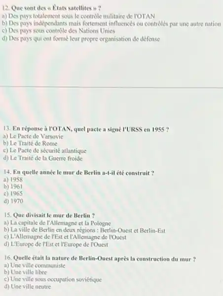 12. Que sont des A. Etats satellites >>
a) Des pays totalement sous le contrôle militaire de I'OTAN
b) Des pays indépendants mais fortement influencés ou controlés par une autre nation
c) Des pays sous controle des Nations Unies
d) Des pays qui ont formé leur propre organisation de défense
13. En réponse à I'OTAN quel pacte a signe I'URSS en 1955 ?
a) Le Pacte de Varsovie
b) Le Traité de Rome
c) Le Pacte de sécurité atlantique
d) Le Traité de la Guerre froide
14. En quelle année le mur de Berlin a-t-il été construit?
a) 1958
b) 1961
c) 1965
d) 1970
15. Que divisait le mur de Berlin?
a) La capitale de I'Allemagne et la Pologne
b) La ville de Berlin en deux régions : Berlin-Quest et Berlin -Est
c) L'Allemagne de I'Est et l'Allemagne de l'Quest
d) L'Europe de l'Est et l'Europe de l'Quest
16. Quelle était la nature de Berlin-Quest après la construction du mur?
a) Une ville communiste
b) Une ville libre
c) Une ville sous occupation soviétique
d) Une ville neutre