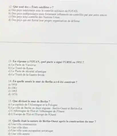 12. Que sont des - Ktats satellites approx ?
le contrible militaine de TOTAN
b) Despon independents main fortement influenchs on creatilis put une witre notice
c) Despers sons contribe des Nations Unies
d) Despers qui ont formelour propre orportation de defense
1955?
a) Le Pacte de Variovic
c) Le Pacte de securit attentique
d) Le Trisk de la Guerre fruide
he must de Berlin Hill ite construit?
a) 1958
b) 1961
1965
d) 1970
15. Que divisait le mor de Berlin?
a) La capitale de Micragie of la Pologre
b) Lavile de Berlin
c) L'Alerage de Tha d)Alempe de rOunt
16. Quelle itait la matere de Berlin-Ount spris la contruction du msr?
a) Use ville communite
b) Une ville libre
c) Unevillesous occupular sorrietique
d) Une ville neutre