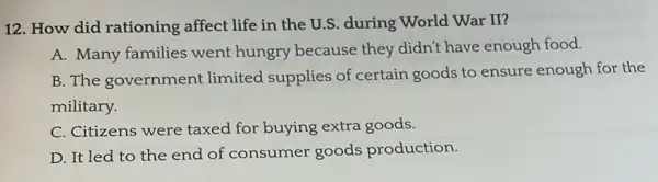 12. How did rationing affect life in the U.S. during World War II?
A. Many families went hungry because they didn't have enough food.
B. The government limited supplies of certain goods to ensure enough for the
military.
C. Citizens were taxed for buying extra goods.
D. It led to the end of consumer goods production.