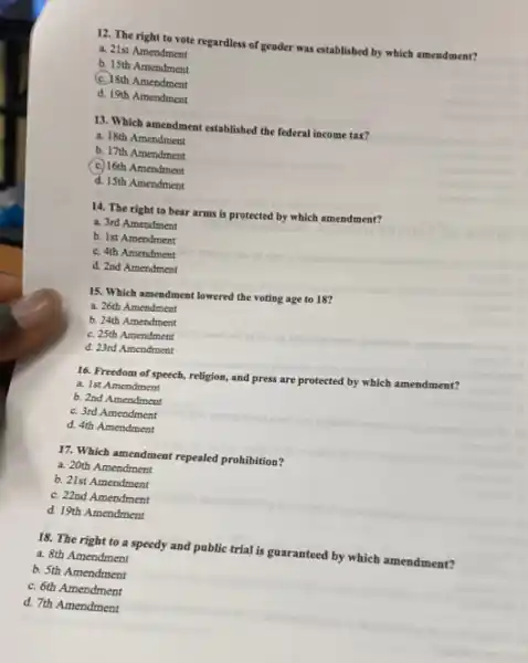 12. The right to vote regardless of gender was established by which amendment?
a. 21st Amendment
b. 15th Amendment
C. 18th Amendment
d. 19th Amendment
13. Which amendment established the federal income tax?
a. 18th Amendment
b. 17th Amendment
(c) 16th Amendment
d. 15th Amendment
14. The right to bear arms is protected by which amendment?
a. 3rd Amendment
b. Ist Amendment
C. 4th Amendment
d. 2nd Amendment
15. Which amendment lowered the voting age to 18?
a. 26th Amendment
b. 24th Amendment
C. 25th Amendment
d. 23rd Amendment
16. Freedom of speech,religion, and press are protected by which amendment?
a. Ist Amendment
b. 2nd Amendment
C. 3rd Amendment
d. 4th Amendment
17. Which amendment repealed prohibition?
a. 20th Amendment
b. 21st Amendment
C. 22nd Amendment
d. 19th Amendment
18. The right to a speedy and public trial is guaranteed by which amendment?
a. 8th Amendment
b. 5th Amendment
C. 6th Amendment
d. 7th Amendment