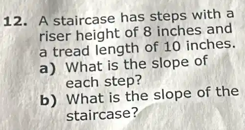 12. A staircase has steps with a
riser height of 8 inches and
a tread length of 10 inches.
a) What is the slope of
each step?
b) What is the slope of the
staircase?