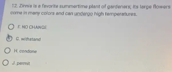 12. Zinnia is a favorite summertime plant of gardeners; its large flowers
come in many colors and can undergo high temperatures.
F. NO CHANGE
D G. withstand
H. condone
J. permit