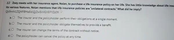 12 Zoey meets with her insurance agent,Nolan, to purchas e a life insurance policy on her life She has little knowledge about life insu
its var ious features , Nolan mentions that life insurance policies are "unilater al contracts."What did he imply?
Ok9 mN1ZQ VFBMaE dioizws NGVEF YZz09 hi
a. The insure r and the polic yholde er perfo rm their ob ligations at a singl e moment.
b. The insur er and the policyt older oblic gate themselv es to pro vide a benefit.
c. The ins urer can change the terms of the contract : without notice.
d. The po licyholde r can ca ncel the policy lat any time.