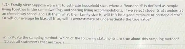 1.24 Family size:Suppose we want to estimate household size, where a "household" is defined as people
living together in the same dwelling, and sharing living accommodations. If we select students at random at
an elementary school and ask them what their family size is, will this be a good measure of household size?
Or will our average be biased? If so will it overestimate or underestimate the true value?
a) Evaluate the sampling method. Which of the following statements are true about this sampling method?
(Select all statements that are true.)