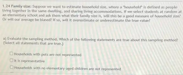 1.24 Family size:Suppose we want to estimate household size, where a "household" is defined as people
living together in the same dwelling, and sharing living accommodations. If we select students at random at
an elementary school and ask them what their family size is, will this be a good measure of household size?
Or will our average be biased? If so will it overestimate or underestimate the true value?
a) Evaluaté the sampling method. Which of the following statements are true about this sampling method?
(Select all statements that are true.)
Households with pets are not represented
It is representative
D Households with no elementary -aged children are not represented