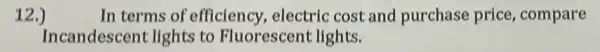 12.)
In terms of efficiency electric cost and purchase price , compare
Incandescen lights to Fluorescent lights.