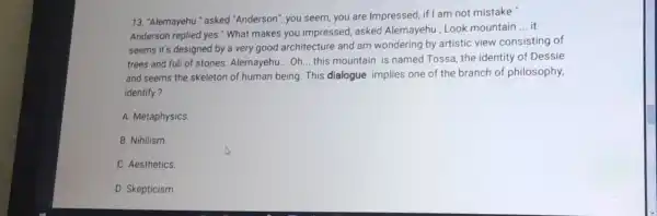 13. "Alemayehu " asked "Anderson", you seem you are Impressed if I am not mistake"
Anderson replied yes."What makes you impressed, asked Alemayehu, Look mountain
__ it
seems it's designed by a very good architecture and am wondering by artistic view consisting of
trees and fuli of stones. Alemayehu ... Oh... this mountain is named Tossa, the identity of Dessie
and seems the skeleton of human being. This dialogue implies one of the branch of philosophy,
identify?
A. Metaphysics
B. Nihilism.
C. Aesthetics.
D. Skepticism