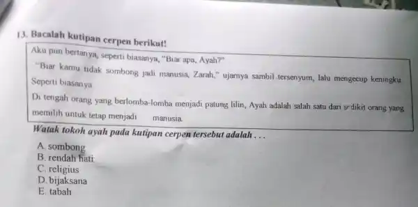 13. Bacalah kutipan cerpen berikut!
Aku pun bertanya seperti biasanya, "Bia apa, Ayah?"
"Biar kamu tidak sombong jadi manusia Zarah," ujarnya sambil tersenyum, lalu mengecup keningku
Seperti biasanya
Di tengah orang yang berlomba-lomba menjadi patung lilin Ayah adalah salah satu dari srdikit orang yang
memilih untuk tetap menjadi manusia
Watak tokoh ayah pada kutipan cerpen tersebut adalah
__
A. sombong
B. rendah hati
C. religius
D. bijaksana
E tabah