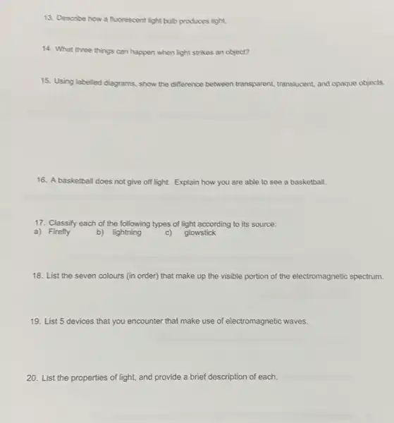 13. Describe how a fluorescent light bulb produces light.
14. What three things can happen when light strikes an object?
15. Using labelled diagrams. show the difference between transparent, translucent and opaque objects.
16. A basketball does not give off light.Explain how you are able to see a basketball.
17. Classify each of the following types of light according to its source:
a) Firefly
b) lightning
c) glowstick
18. List the seven colours (in order) that make up the visible portion of the electromagnetic spectrum.
19. List 5 devices that you encounter that make use of electromagnetic waves.
20. List the properties of light, and provide a brief description of each.