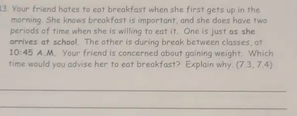 13. Your friend hates to eat breakfast when she first gets up in the
morning.She knows breakfast is important, and she does have two
periods of time when she is willing to eat it. One is just as she
arrives at school.The other is during break between classes at
10:45 A M. Your friend is concerned about gaining weight.Which
time would you advise her to eat breakfast?Explain why. (7.3,7.4)
__