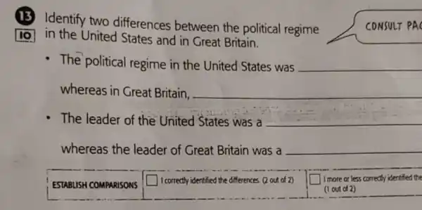 (13) Identify two differences between the political regime
10 in the United States and in Great Britain.
CONSULT PAC
- The political regime in the United States was __
whereas in Great Britain. __
The leader of the United States was a __
whereas the leader of Great Britain was a __
ESTABUSH COMPARISONS
square  I correctly identified the differences (2 out of 2)
square  I more or less correctly identified the
(1 out of 2)