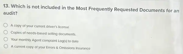 13. Which is not included in the Most Frequently Requested Documents for an
audit?
A copy of your current driver's license
Copies of needs-based selling documents.
Your monthly Agent complaint Log(s) to date
A current copy of your Errors & Omissions Insurance