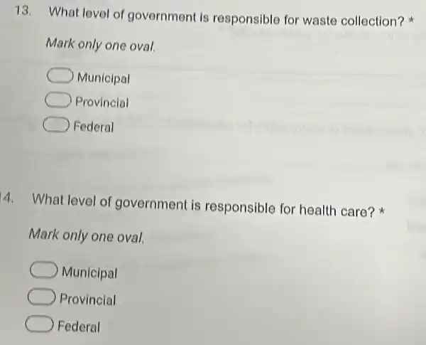 13. What level of government is responsible for waste collection?
Mark only one oval.
Municipal
Provincial
Federal
4. What level of government is responsible for health care?
Mark only one oval.
Municipal
Provincial
Federal