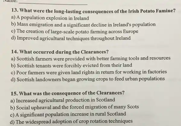 13. What were the long-lasting consequences of the Irish Potato Famine?
a) A population explosion in Ireland
b) Mass emigration and a significant decline in Ireland's population
c) The creation of large -scale potato farming across Europe
d) Improved agricultural techniques throughout Ireland
14. What occurred during the Clearances?
a) Scottish farmers were provided with better farming tools and resources
b) Scottish tenants were forcibly evicted from their land
c) Poor farmers were given land rights in return for working in factories
d) Scottish landowners began growing crops to feed urban populations
15. What was the consequence of the Clearances?
a) Increased agricultural production in Scotland
b) Social upheaval and the forced migration of many Scots
c) A significant population increase in rural Scotland
d) The widespread adoption of crop rotation techniques