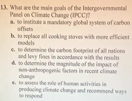 13. What are the main goals of the Intergovernmental
Panel on Climate Change (IPCC)?
a. to institute a mandatory global system of carbon
offsets
b. to replace all cooking stoves with more efficient
models
c. to determine the carbon footprint of all nations
and levy fines in accordance with the results
d. to determine the magnitude of the impact of
non-anthropogenic factors in recent climate
change
e. to assess the role of human activities in
producing climate change and recommend ways
to respond