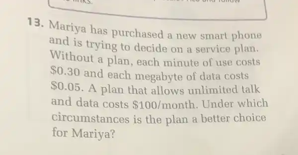 13. Mariya has purchased a new smart phone
and is trying to decide on a service plan.
Without a plan each minute of use costs
 0.30
and each megabyte of data costs
 0.05 A plan that allows unlimited talk
and data costs 100/month . Under which
circumstances is the plan a better choice
for Mariya?