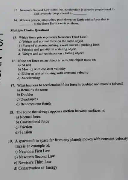 13. Newton's Second Law states that acceleration is directly proportional to
__ and inversely proportional to __
14. When a person jumps, they push down on Earth with a force that is
__ to the force Earth exerts on them.
Multiple Choice Questions
15. Which force pair represents Newton's Third Law?
a) Weight and normal force on the same object
b) Force of a person pushing a wall and wall pushing back
c) Friction and gravity on a sliding object
d) Weight and air resistance on a falling object
16. If the net force on an object is zero, the object must be:
a) At rest
b) Moving with constant velocity
c) Either at rest or moving with constant velocity
d) Accelerating
17. What happens to acceleration if the force is doubled and mass is halved?
a) Remains the same
b) Doubles
c) Quadruples
d) Becomes one-fourth
18. The force that always opposes motion between surfaces is:
a) Normal force
b) Gravitational force
c) Friction
d) Tension
19. A spacecraft in space far from any planets moves with constant velocity
This is an example of:
a) Newton's First Law
b) Newton's Second Law
c) Newton's Third Law
d) Conservation of Energy