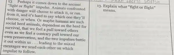 13 Perhaps it comes down to the ancient
fight or flight" impulse Animals confronted
with danger will choose to attack it, or run
from it, and it's hard to say which one they'll
choose, or when. Or maybe humans are such
social herd animals dependent on the herd for
survival, that we feel a pull toward others
even as we feel a contrary pull toward our
own preservation; and the two impulses-battle
it out within us ... leading to the mixed
messages we send each other on which
impulse to follow.
selfis
13. Explain what "fight or flight"
means