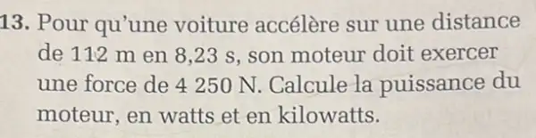 13. Pour qu'une voiture accélère sur une distance
de 112 m en 8,23 s, son moteur doit exercer
une force de 4250 N. Calcule la puissance du
moteur, en watts et en kilowatts.