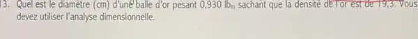 13. Quel est le diamètre (cm) d'uné balle d'or pesant 0,930lb_(m) sachant que la densité dé Tor est de 19,3.Vous
devez utiliser l'analyse dimensionnelle.