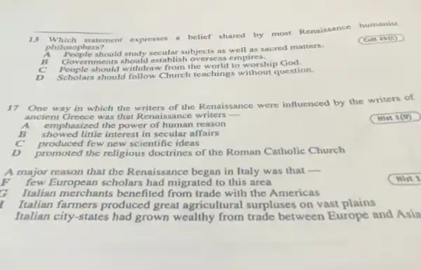 13 Which statement expresses
a belief shared by most Renaissance humanist
philosophers?
(Cult 25(C)
should study secular subjects as well as sacred matters.
Covernments should establish overseas empires.
should withdraw from the world to worship God
Scholes'should follow Church teachings without question.
17
One way in which the writers of the Renaissance were influenced by the writers of
ancient Greece was that Renaissance writers
emp hasized the power of human reason
showed little interest in secular affairs
produced few new scientific ideas
promoted the religious doctrines of the Roman Catholic Church
A major reason that the Renaissance began in Italy was that
__
few European scholars had migrated to this area
G Italian merchants benefited from trade with the Americas
Italian farmers produced great agricultural surpluses on vast plains
Italian city-states had grown wealthy from trade between Europe and Asia